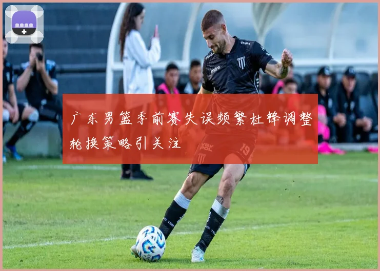 广东男篮季前赛失误频繁杜锋调整轮换策略引关注