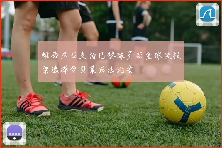 维蒂尼亚支持巴黎球员获金球奖投票选择登贝莱或法比安