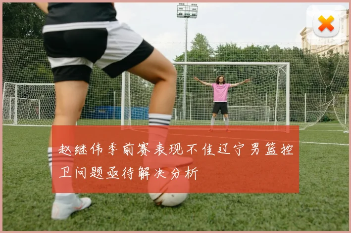 赵继伟季前赛表现不佳辽宁男篮控卫问题亟待解决分析