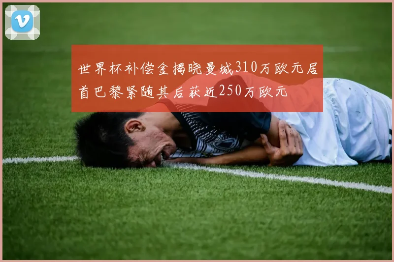 世界杯补偿金揭晓曼城310万欧元居首巴黎紧随其后获近250万欧元