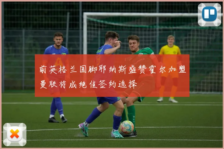 前英格兰国脚耶纳斯盛赞霍尔加盟曼联将成绝佳签约选择