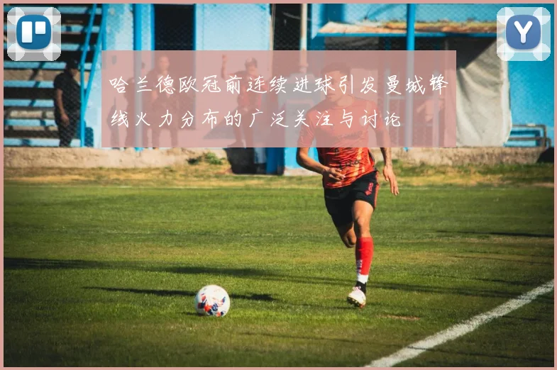 哈兰德欧冠前连续进球引发曼城锋线火力分布的广泛关注与讨论