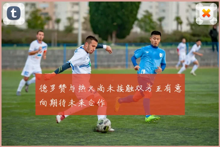 德罗赞与热火尚未接触双方互有意向期待未来合作