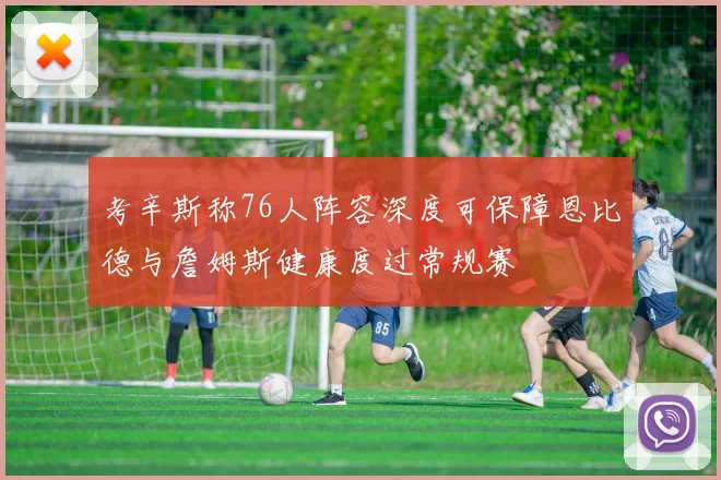 考辛斯称76人阵容深度可保障恩比德与詹姆斯健康度过常规赛