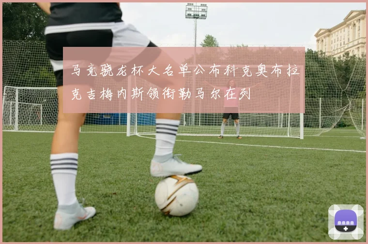 马竞骁龙杯大名单公布科克奥布拉克吉梅内斯领衔勒马尔在列