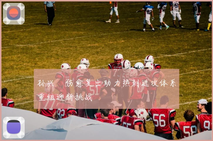 孙兴慜伤愈复出助力热刺进攻体系重组迎新挑战
