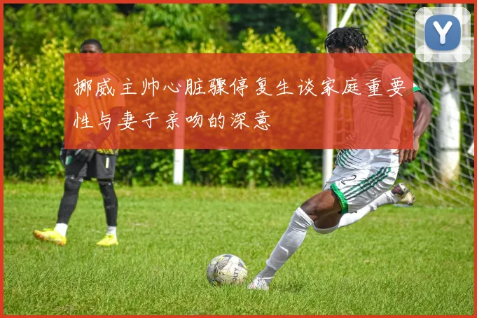 挪威主帅心脏骤停复生谈家庭重要性与妻子亲吻的深意