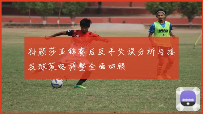 孙颖莎亚锦赛后反手失误分析与接发球策略调整全面回顾